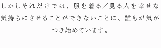 しかしそれだけでは、服を着る／見る人を幸せな気持ちにさせることができないことに、誰もが気がつき始めています。