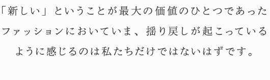 「新しい」ということが最大の価値のひとつであったファッションにおいていま、揺り戻しが起こっているように感じるのは私たちだけではないはずです。