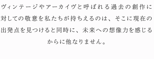 ヴィンテージやアーカイヴと呼ばれる過去の創作に対しての敬意を私たちが持ちえるのは、そこに現在の出発点を見つけると同時に、未来への想像力を感じるからに他なりません。