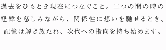 過去をひもとき現在につなぐこと。二つの間の時の経緯を慈しみながら、関係性に想いを馳せるとき、記憶は解き放たれ、次代への指向を持ち始めます。