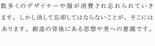 数多くのデザイナーや服が消費され忘れられていきます。しかし決して忘却してはならないことが、そこにはあります。創造の背後にある思想や美への意識です。