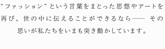 “ファッション”という言葉をまとった思想やアートを再び、世の中に伝えることができるなら— その思いが私たちをいまも突き動かしています。