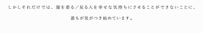 しかしそれだけでは、服を着る／見る人を幸せな気持ちにさせることができないことに、誰もが気がつき始めています。