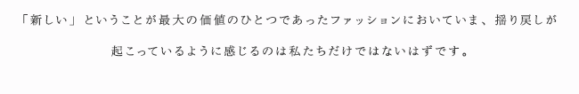 「新しい」ということが最大の価値のひとつであったファッションにおいていま、揺り戻しが起こっているように感じるのは私たちだけではないはずです。