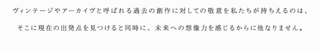 ヴィンテージやアーカイヴと呼ばれる過去の創作に対しての敬意を私たちが持ちえるのは、そこに現在の出発点を見つけると同時に、未来への想像力を感じるからに他なりません。