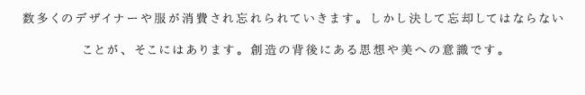 数多くのデザイナーや服が消費され忘れられていきます。しかし決して忘却してはならないことが、そこにはあります。創造の背後にある思想や美への意識です。
