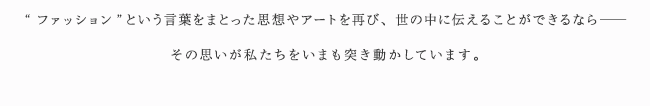 “ファッション”という言葉をまとった思想やアートを再び、世の中に伝えることができるなら— その思いが私たちをいまも突き動かしています。