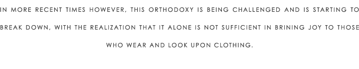 In more recent times however, this orthodoxy is being challenged and is starting to break down, with the realization that it alone is not sufficient in brining joy to those who wear and look upon clothing.